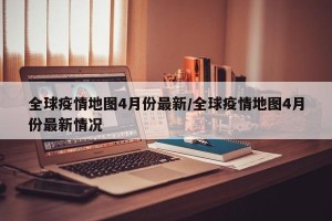 全球疫情地图4月份最新/全球疫情地图4月份最新情况