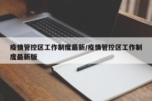 疫情管控区工作制度最新/疫情管控区工作制度最新版