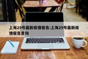 上海29号最新疫情报告:上海29号最新疫情报告查询