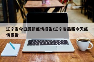 辽宁省今日最新疫情报告/辽宁省最新今天疫情报告