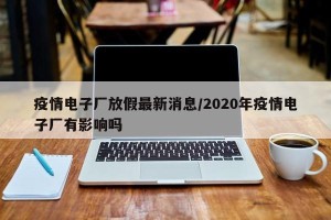 疫情电子厂放假最新消息/2020年疫情电子厂有影响吗