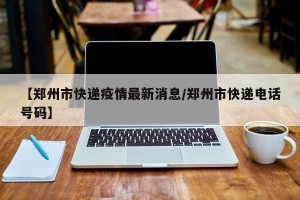 【郑州市快递疫情最新消息/郑州市快递电话号码】