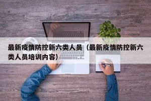 最新疫情防控新六类人员（最新疫情防控新六类人员培训内容）