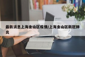 最新消息上海金山区疫情/上海金山区新冠肺炎