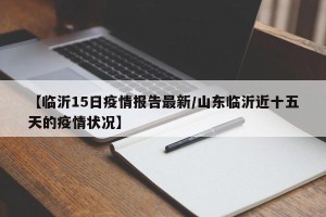 【临沂15日疫情报告最新/山东临沂近十五天的疫情状况】