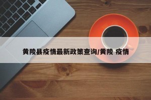 黄陵县疫情最新政策查询/黄陵 疫情