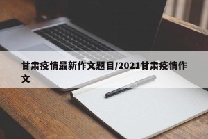 甘肃疫情最新作文题目/2021甘肃疫情作文