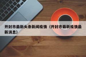 开封市最新头条新闻疫情（开封市最新疫情最新消息）