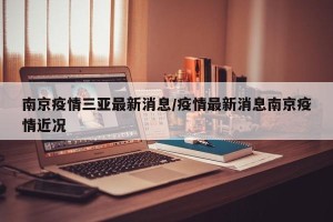 南京疫情三亚最新消息/疫情最新消息南京疫情近况