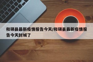 和硕县最新疫情报告今天/和硕县最新疫情报告今天封城了