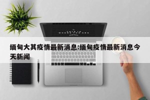 缅甸大其疫情最新消息:缅甸疫情最新消息今天新闻