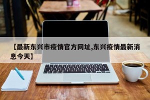 【最新东兴市疫情官方网址,东兴疫情最新消息今天】
