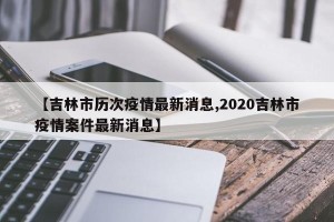 【吉林市历次疫情最新消息,2020吉林市疫情案件最新消息】