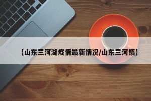 【山东三河湖疫情最新情况/山东三河镇】