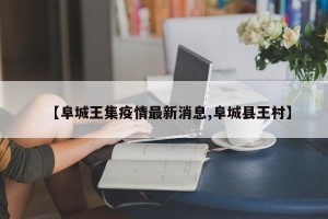 【阜城王集疫情最新消息,阜城县王村】