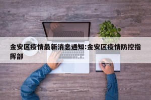 金安区疫情最新消息通知:金安区疫情防控指挥部