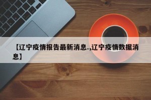 【辽宁疫情报告最新消息.,辽宁疫情数据消息】