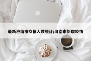 最新济南市疫情人数统计/济南市新增疫情