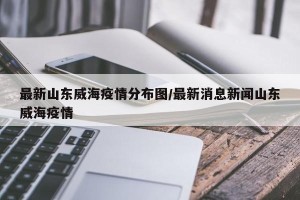 最新山东威海疫情分布图/最新消息新闻山东威海疫情