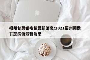 福州甘蔗镇疫情最新消息:2021福州闽侯甘蔗疫情最新消息