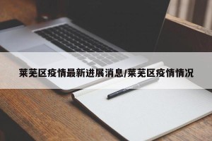 莱芜区疫情最新进展消息/莱芜区疫情情况