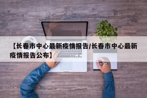 【长春市中心最新疫情报告/长春市中心最新疫情报告公布】
