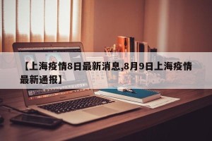 【上海疫情8日最新消息,8月9日上海疫情最新通报】