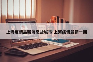 上海疫情最新消息盐城市:上海疫情最新一期