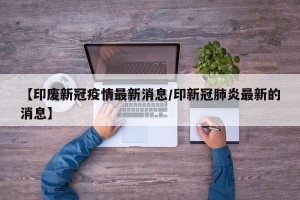 【印废新冠疫情最新消息/印新冠肺炎最新的消息】