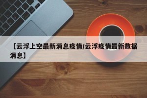 【云浮上空最新消息疫情/云浮疫情最新数据消息】