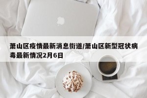萧山区疫情最新消息街道/萧山区新型冠状病毒最新情况2月6日