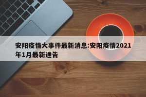安阳疫情大事件最新消息:安阳疫情2021年1月最新通告