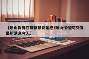 【乐山保健院疫情最新消息/乐山保健院疫情最新消息今天】