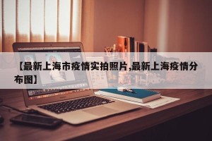 【最新上海市疫情实拍照片,最新上海疫情分布图】