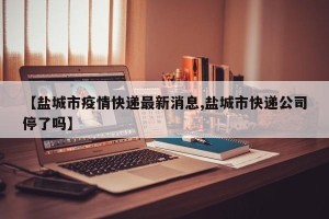 【盐城市疫情快递最新消息,盐城市快递公司停了吗】