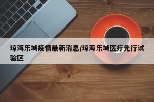 琼海乐城疫情最新消息/琼海乐城医疗先行试验区
