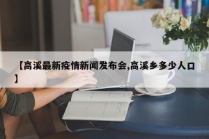 【高溪最新疫情新闻发布会,高溪乡多少人口】