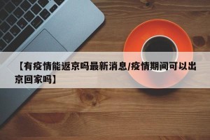 【有疫情能返京吗最新消息/疫情期间可以出京回家吗】
