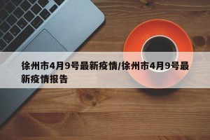 徐州市4月9号最新疫情/徐州市4月9号最新疫情报告