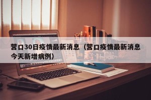 营口30日疫情最新消息（营口疫情最新消息今天新增病例）