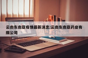 云南东南亚疫情最新消息:云南东南亚药业有限公司