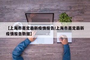 【上海市嘉定最新疫情报告/上海市嘉定最新疫情报告数据】