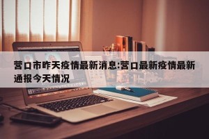 营口市昨天疫情最新消息:营口最新疫情最新通报今天情况