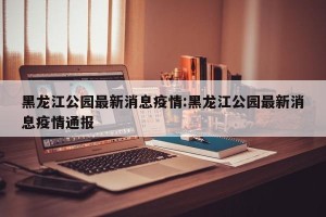 黑龙江公园最新消息疫情:黑龙江公园最新消息疫情通报