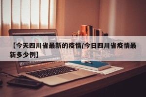 【今天四川省最新的疫情/今日四川省疫情最新多少例】