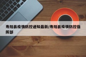 寿阳县疫情防控通知最新/寿阳县疫情防控指挥部