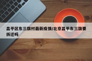 昌平区东三旗村最新疫情/北京昌平东三旗要拆迁吗