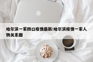 哈尔滨一家四口疫情最新:哈尔滨疫情一家人物关系图