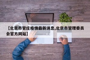 【北京市管庄疫情最新消息,北京市管理委员会官方网站】