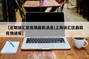 【近期徐汇区疫情最新消息/上海徐汇区最新疫情通报】